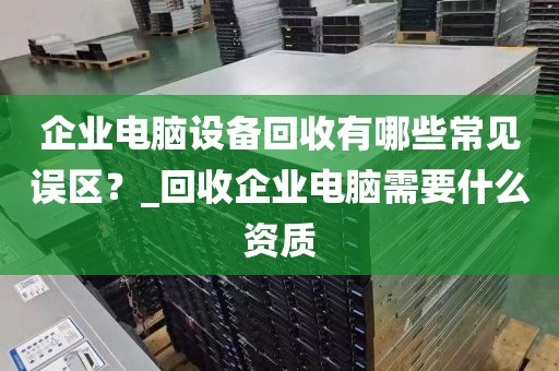 企业电脑设备回收有哪些常见误区？_回收企业电脑需要什么资质