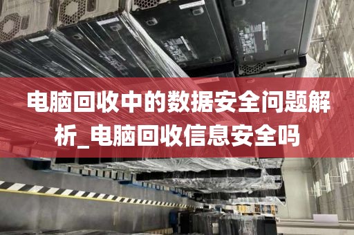电脑回收中的数据安全问题解析_电脑回收信息安全吗