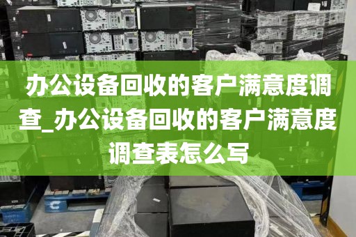 办公设备回收的客户满意度调查_办公设备回收的客户满意度调查表怎么写