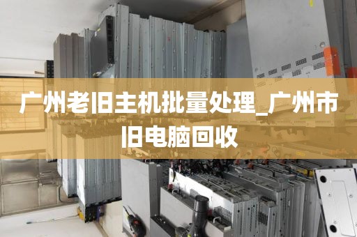 广州老旧主机批量处理_广州市旧电脑回收