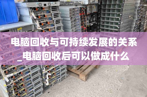 电脑回收与可持续发展的关系_电脑回收后可以做成什么