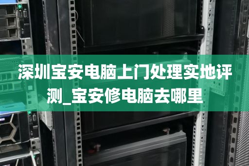 深圳宝安电脑上门处理实地评测_宝安修电脑去哪里