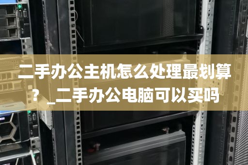 二手办公主机怎么处理最划算？_二手办公电脑可以买吗