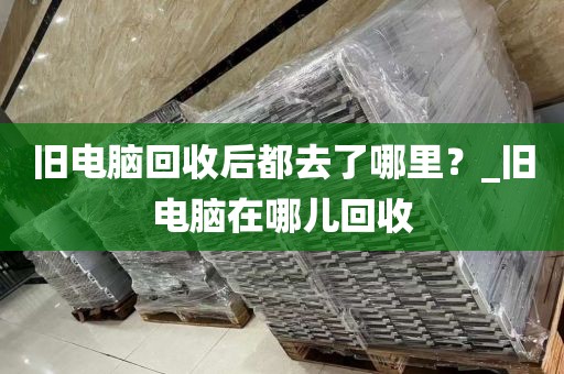 旧电脑回收后都去了哪里？_旧电脑在哪儿回收