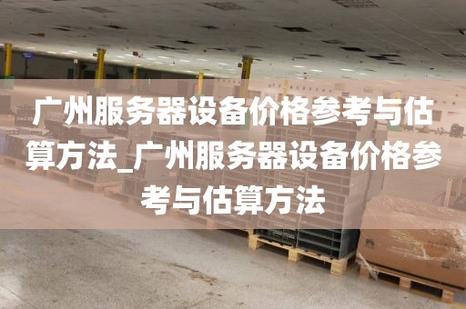 广州服务器设备价格参考与估算方法_广州服务器设备价格参考与估算方法