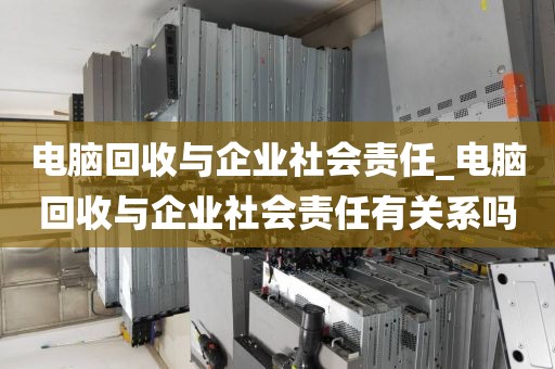 电脑回收与企业社会责任_电脑回收与企业社会责任有关系吗