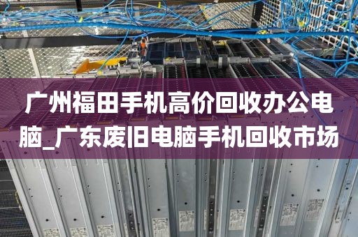 广州福田手机高价回收办公电脑_广东废旧电脑手机回收市场