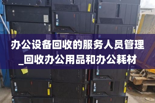 办公设备回收的服务人员管理_回收办公用品和办公耗材