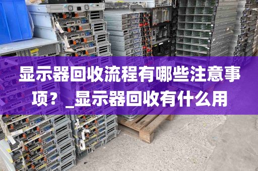 显示器回收流程有哪些注意事项？_显示器回收有什么用