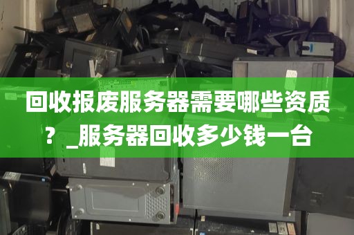 回收报废服务器需要哪些资质？_服务器回收多少钱一台
